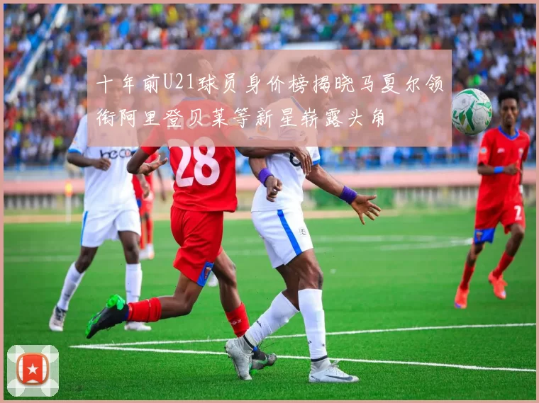 十年前U21球员身价榜揭晓马夏尔领衔阿里登贝莱等新星崭露头角