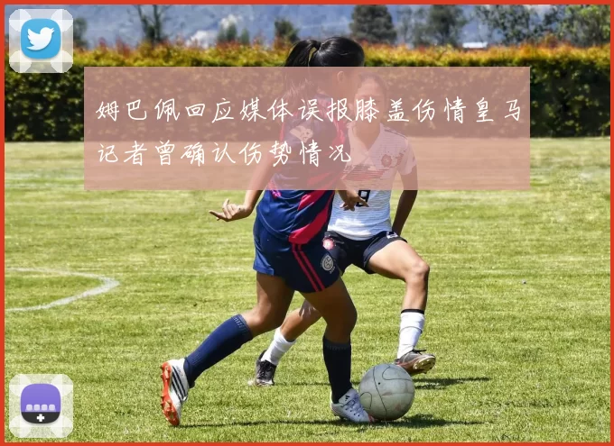 姆巴佩回应媒体误报膝盖伤情皇马记者曾确认伤势情况