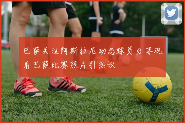 巴萨关注阿斯拉尼动态球员分享观看巴萨比赛照片引热议