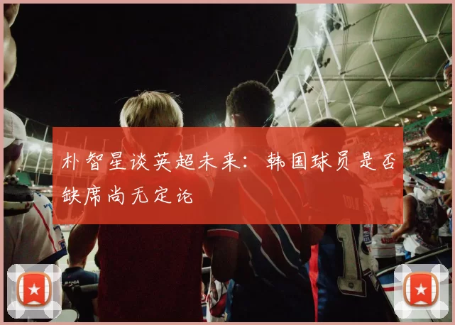 朴智星谈英超未来：韩国球员是否缺席尚无定论