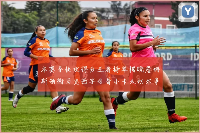 本赛季快攻得分王者榜单揭晓詹姆斯领衔马克西字母哥小卡米切尔争辉