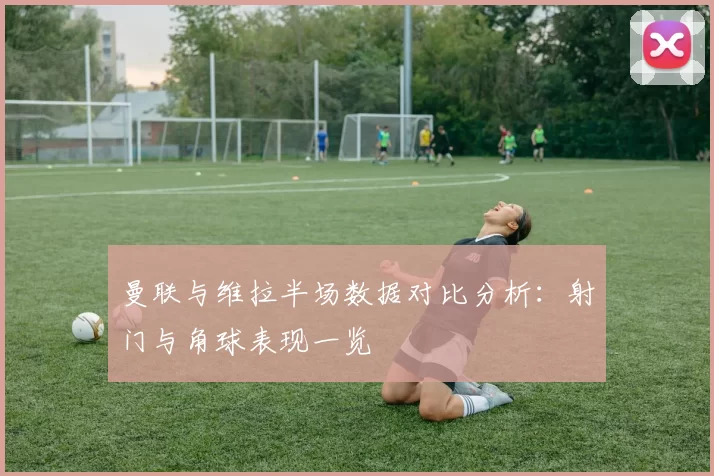 曼联与维拉半场数据对比分析：射门与角球表现一览