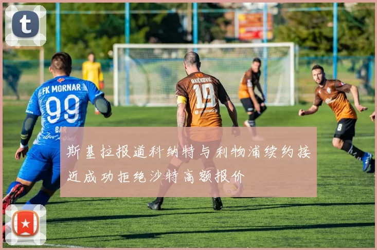 斯基拉报道科纳特与利物浦续约接近成功拒绝沙特高额报价