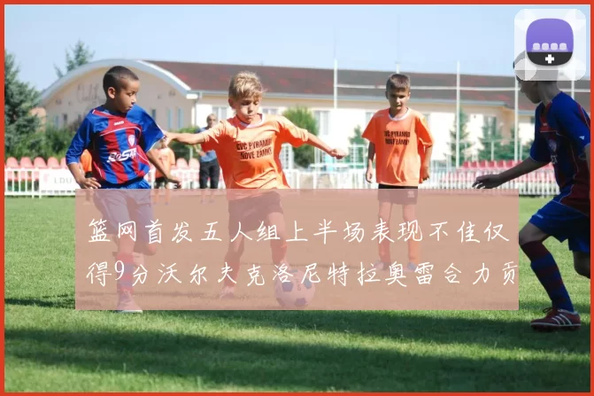 篮网首发五人组上半场表现不佳仅得9分沃尔夫克洛尼特拉奥雷合力贡献9分