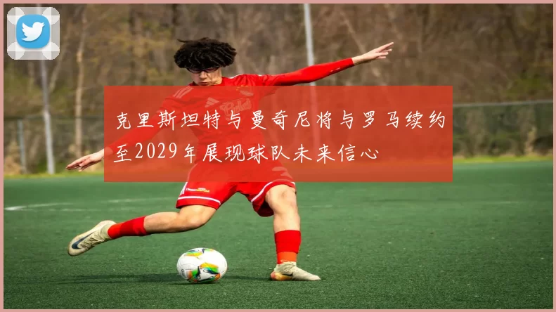 克里斯坦特与曼奇尼将与罗马续约至2029年展现球队未来信心