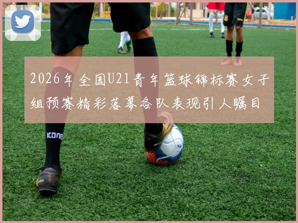 2026年全国U21青年篮球锦标赛女子组预赛精彩落幕各队表现引人瞩目