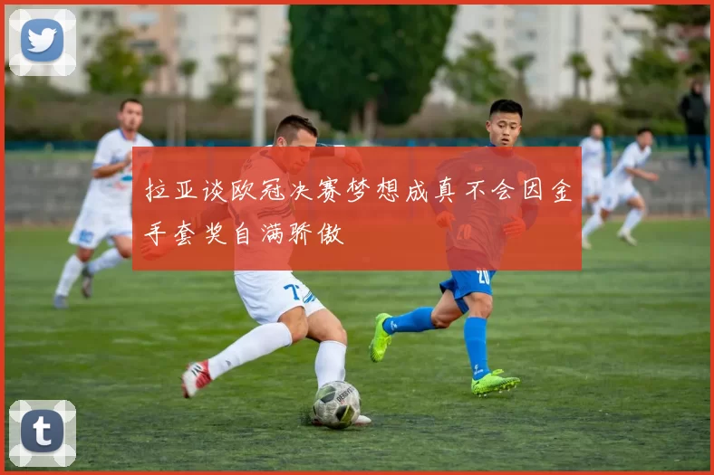 拉亚谈欧冠决赛梦想成真不会因金手套奖自满骄傲