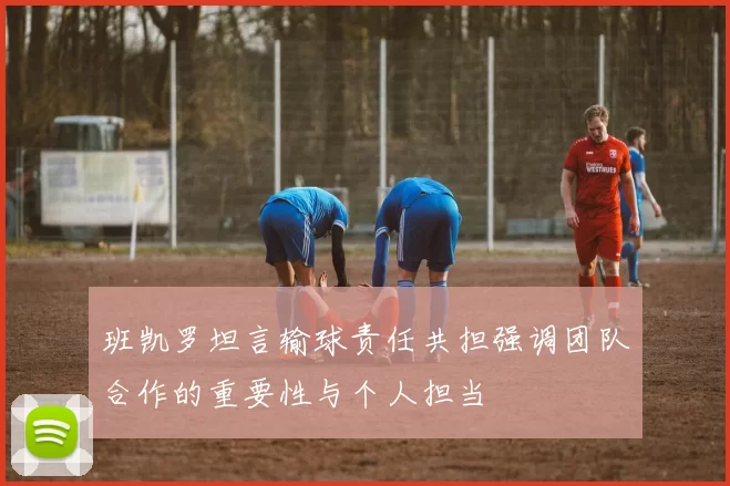 班凯罗坦言输球责任共担强调团队合作的重要性与个人担当