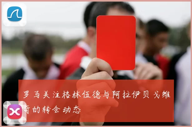 罗马关注格林伍德与阿拉伊贝戈维奇的转会动态