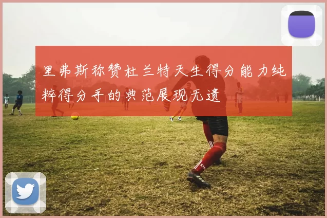里弗斯称赞杜兰特天生得分能力纯粹得分手的典范展现无遗