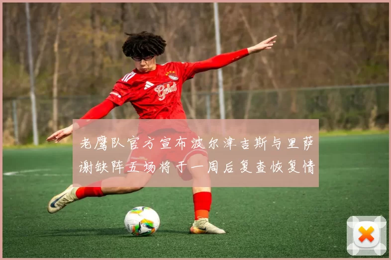 老鹰队官方宣布波尔津吉斯与里萨谢缺阵五场将于一周后复查恢复情况