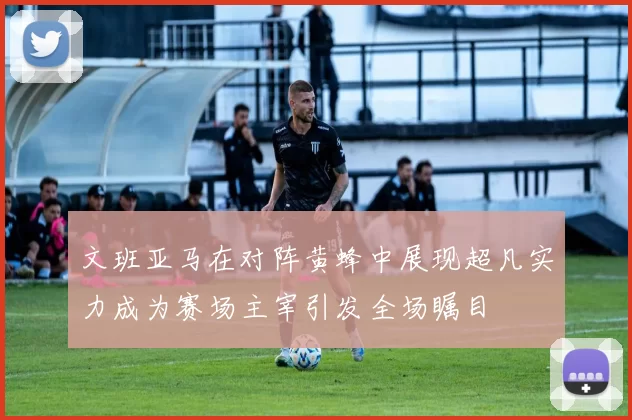 文班亚马在对阵黄蜂中展现超凡实力成为赛场主宰引发全场瞩目