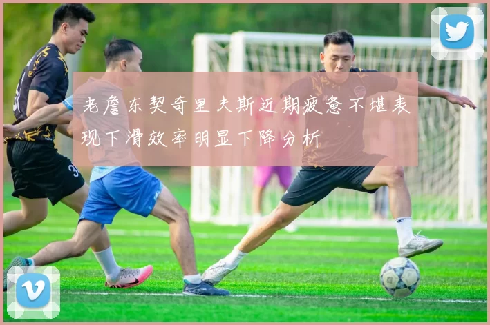 老詹东契奇里夫斯近期疲惫不堪表现下滑效率明显下降分析