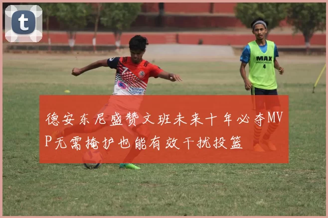 德安东尼盛赞文班未来十年必夺MVP无需掩护也能有效干扰投篮