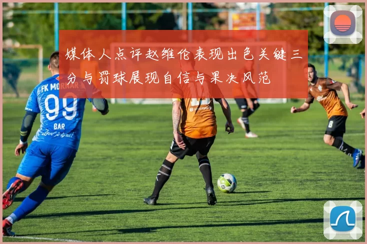 媒体人点评赵维伦表现出色关键三分与罚球展现自信与果决风范