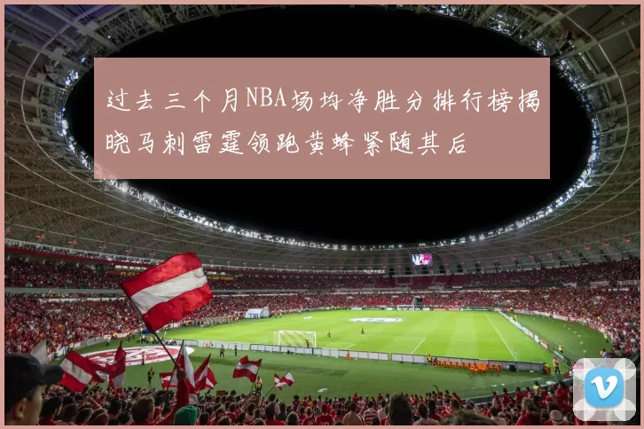 过去三个月NBA场均净胜分排行榜揭晓马刺雷霆领跑黄蜂紧随其后